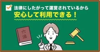 法律にしたがって運営されているから 安心して利用できる!