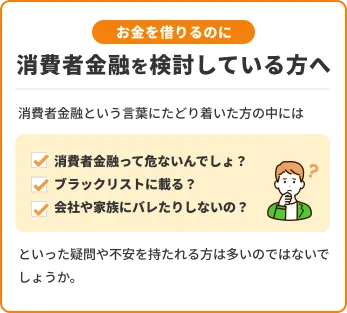 お金を借りるのに消費者金融を検討している方へ 消費者金融という言葉にたどり着いた方の中には消費者金融って危ないんでしょ?ブラックリストに載る?会社や家族にバレたりしないの?といった疑問や不安を持たれる方は多いのではないでしょうか。