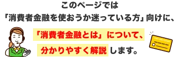 このページでは 「消費者金融を使おうか迷っている方」向けに、「消費者金融とは」について、分かりやすく解説します。