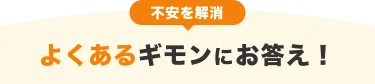 不安を解消 よくあるギモンにお答え!