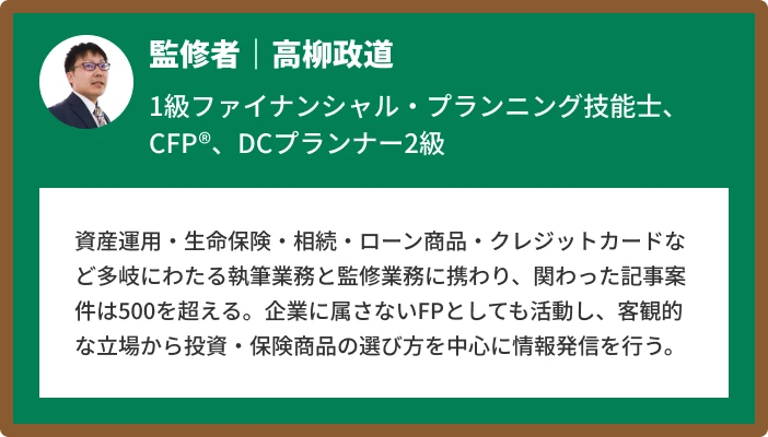 監修者｜高柳政道 1級ファイナンシャル・プランニング技能士、CFP®、DCプランナー2級 資産運用・生命保険・相続・ローン商品・クレジットカードなど多岐にわたる執筆業務と監修業務に携わり、関わった記事案件は500を超える。企業に属さないFPとしても活動し、客観的な立場から投資・保険商品の選び方を中心に情報発信を行う。